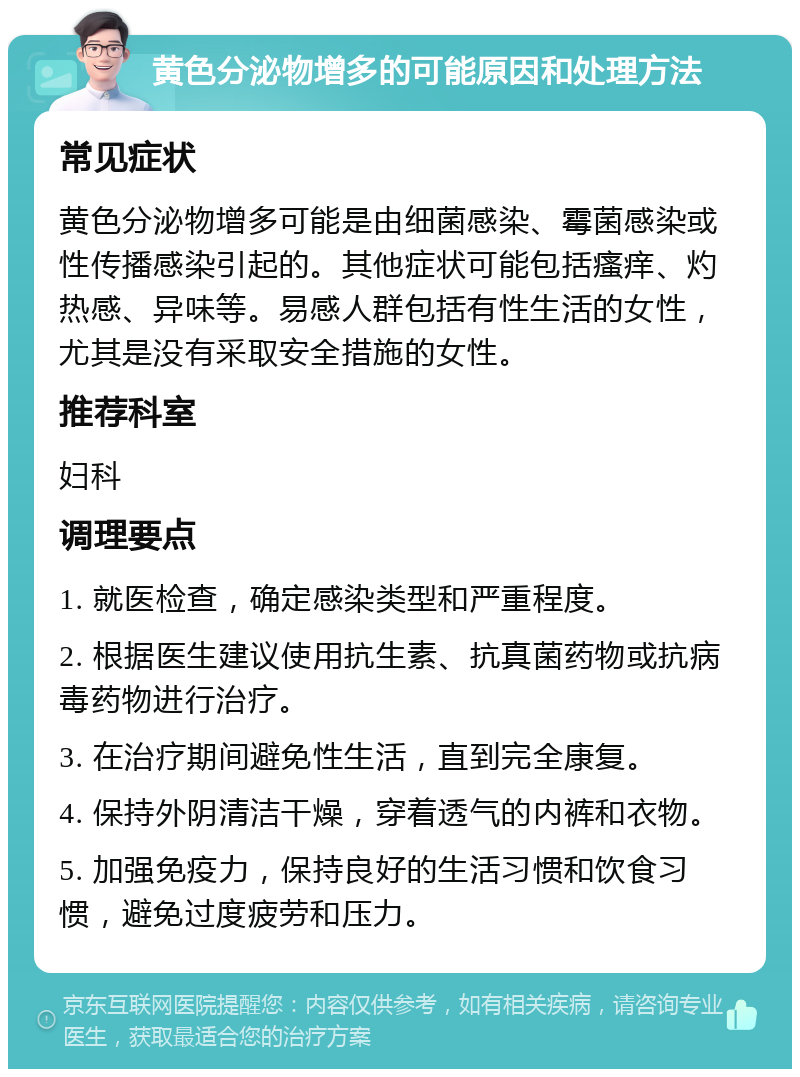 黄色分泌物增多的可能原因和处理方法 常见症状 黄色分泌物增多可能是由细菌感染、霉菌感染或性传播感染引起的。其他症状可能包括瘙痒、灼热感、异味等。易感人群包括有性生活的女性，尤其是没有采取安全措施的女性。 推荐科室 妇科 调理要点 1. 就医检查，确定感染类型和严重程度。 2. 根据医生建议使用抗生素、抗真菌药物或抗病毒药物进行治疗。 3. 在治疗期间避免性生活，直到完全康复。 4. 保持外阴清洁干燥，穿着透气的内裤和衣物。 5. 加强免疫力，保持良好的生活习惯和饮食习惯，避免过度疲劳和压力。