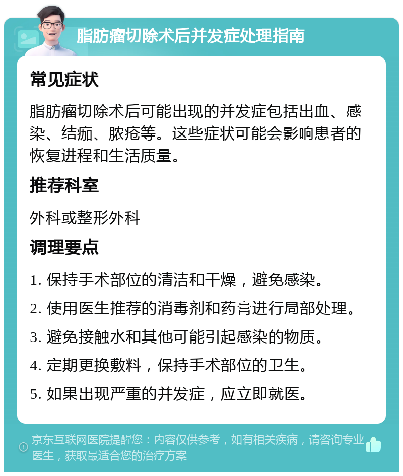 脂肪瘤切除术后并发症处理指南 常见症状 脂肪瘤切除术后可能出现的并发症包括出血、感染、结痂、脓疮等。这些症状可能会影响患者的恢复进程和生活质量。 推荐科室 外科或整形外科 调理要点 1. 保持手术部位的清洁和干燥，避免感染。 2. 使用医生推荐的消毒剂和药膏进行局部处理。 3. 避免接触水和其他可能引起感染的物质。 4. 定期更换敷料，保持手术部位的卫生。 5. 如果出现严重的并发症，应立即就医。