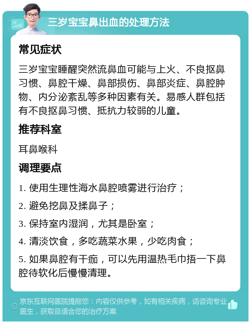 三岁宝宝鼻出血的处理方法 常见症状 三岁宝宝睡醒突然流鼻血可能与上火、不良抠鼻习惯、鼻腔干燥、鼻部损伤、鼻部炎症、鼻腔肿物、内分泌紊乱等多种因素有关。易感人群包括有不良抠鼻习惯、抵抗力较弱的儿童。 推荐科室 耳鼻喉科 调理要点 1. 使用生理性海水鼻腔喷雾进行治疗； 2. 避免挖鼻及揉鼻子； 3. 保持室内湿润，尤其是卧室； 4. 清淡饮食，多吃蔬菜水果，少吃肉食； 5. 如果鼻腔有干痂，可以先用温热毛巾捂一下鼻腔待软化后慢慢清理。