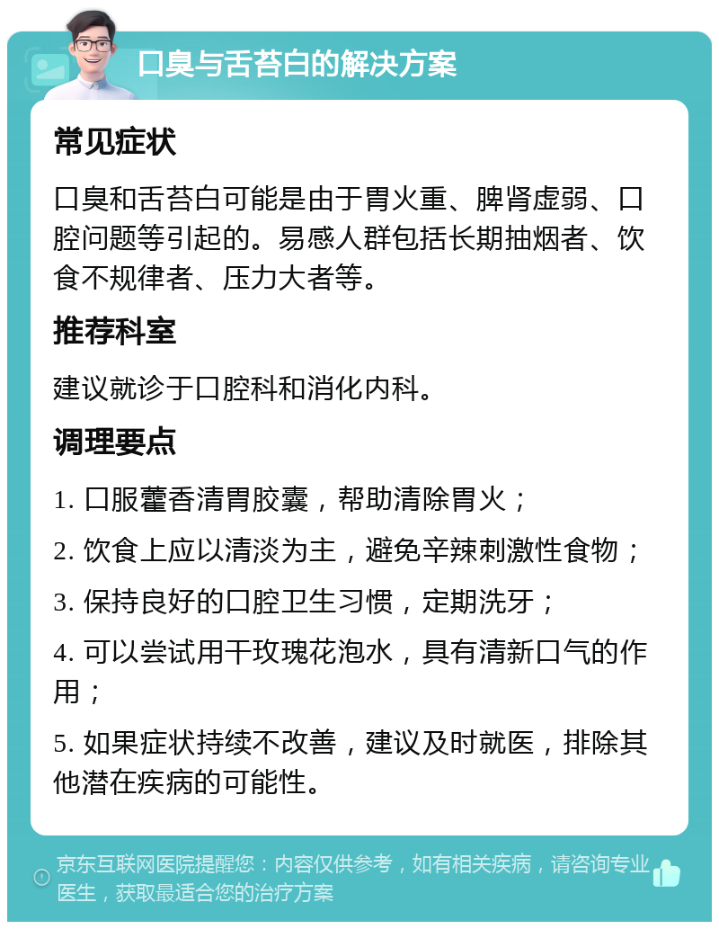 口臭与舌苔白的解决方案 常见症状 口臭和舌苔白可能是由于胃火重、脾肾虚弱、口腔问题等引起的。易感人群包括长期抽烟者、饮食不规律者、压力大者等。 推荐科室 建议就诊于口腔科和消化内科。 调理要点 1. 口服藿香清胃胶囊，帮助清除胃火； 2. 饮食上应以清淡为主，避免辛辣刺激性食物； 3. 保持良好的口腔卫生习惯，定期洗牙； 4. 可以尝试用干玫瑰花泡水，具有清新口气的作用； 5. 如果症状持续不改善，建议及时就医，排除其他潜在疾病的可能性。