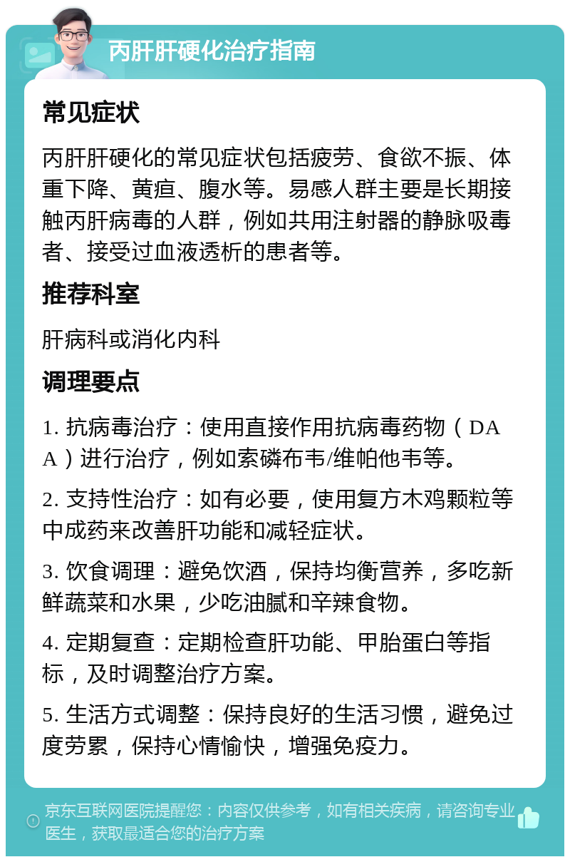 丙肝肝硬化治疗指南 常见症状 丙肝肝硬化的常见症状包括疲劳、食欲不振、体重下降、黄疸、腹水等。易感人群主要是长期接触丙肝病毒的人群，例如共用注射器的静脉吸毒者、接受过血液透析的患者等。 推荐科室 肝病科或消化内科 调理要点 1. 抗病毒治疗：使用直接作用抗病毒药物（DAA）进行治疗，例如索磷布韦/维帕他韦等。 2. 支持性治疗：如有必要，使用复方木鸡颗粒等中成药来改善肝功能和减轻症状。 3. 饮食调理：避免饮酒，保持均衡营养，多吃新鲜蔬菜和水果，少吃油腻和辛辣食物。 4. 定期复查：定期检查肝功能、甲胎蛋白等指标，及时调整治疗方案。 5. 生活方式调整：保持良好的生活习惯，避免过度劳累，保持心情愉快，增强免疫力。