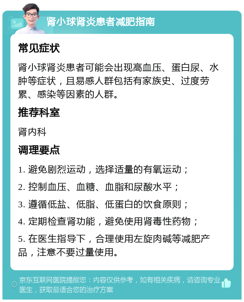 肾小球肾炎患者减肥指南 常见症状 肾小球肾炎患者可能会出现高血压、蛋白尿、水肿等症状，且易感人群包括有家族史、过度劳累、感染等因素的人群。 推荐科室 肾内科 调理要点 1. 避免剧烈运动，选择适量的有氧运动； 2. 控制血压、血糖、血脂和尿酸水平； 3. 遵循低盐、低脂、低蛋白的饮食原则； 4. 定期检查肾功能，避免使用肾毒性药物； 5. 在医生指导下，合理使用左旋肉碱等减肥产品，注意不要过量使用。