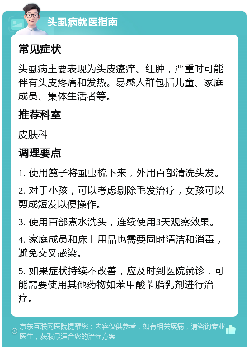 头虱病就医指南 常见症状 头虱病主要表现为头皮瘙痒、红肿，严重时可能伴有头皮疼痛和发热。易感人群包括儿童、家庭成员、集体生活者等。 推荐科室 皮肤科 调理要点 1. 使用篦子将虱虫梳下来，外用百部清洗头发。 2. 对于小孩，可以考虑剔除毛发治疗，女孩可以剪成短发以便操作。 3. 使用百部煮水洗头，连续使用3天观察效果。 4. 家庭成员和床上用品也需要同时清洁和消毒，避免交叉感染。 5. 如果症状持续不改善，应及时到医院就诊，可能需要使用其他药物如苯甲酸苄脂乳剂进行治疗。