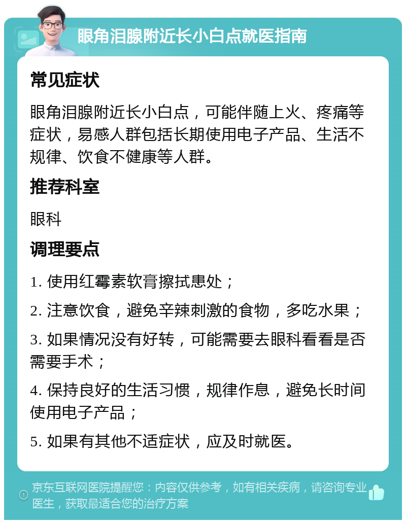 眼角泪腺附近长小白点就医指南 常见症状 眼角泪腺附近长小白点，可能伴随上火、疼痛等症状，易感人群包括长期使用电子产品、生活不规律、饮食不健康等人群。 推荐科室 眼科 调理要点 1. 使用红霉素软膏擦拭患处； 2. 注意饮食，避免辛辣刺激的食物，多吃水果； 3. 如果情况没有好转，可能需要去眼科看看是否需要手术； 4. 保持良好的生活习惯，规律作息，避免长时间使用电子产品； 5. 如果有其他不适症状，应及时就医。