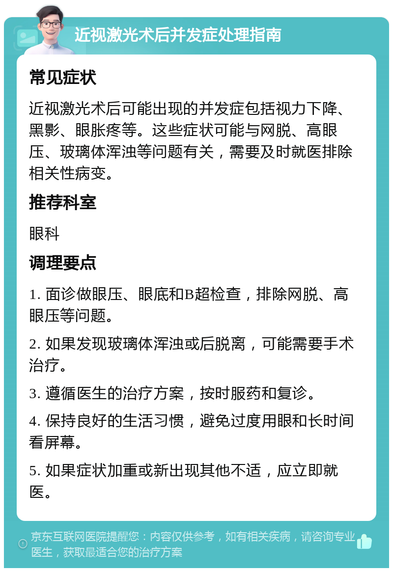 近视激光术后并发症处理指南 常见症状 近视激光术后可能出现的并发症包括视力下降、黑影、眼胀疼等。这些症状可能与网脱、高眼压、玻璃体浑浊等问题有关，需要及时就医排除相关性病变。 推荐科室 眼科 调理要点 1. 面诊做眼压、眼底和B超检查，排除网脱、高眼压等问题。 2. 如果发现玻璃体浑浊或后脱离，可能需要手术治疗。 3. 遵循医生的治疗方案，按时服药和复诊。 4. 保持良好的生活习惯，避免过度用眼和长时间看屏幕。 5. 如果症状加重或新出现其他不适，应立即就医。