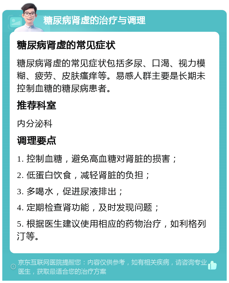 糖尿病肾虚的治疗与调理 糖尿病肾虚的常见症状 糖尿病肾虚的常见症状包括多尿、口渴、视力模糊、疲劳、皮肤瘙痒等。易感人群主要是长期未控制血糖的糖尿病患者。 推荐科室 内分泌科 调理要点 1. 控制血糖，避免高血糖对肾脏的损害； 2. 低蛋白饮食，减轻肾脏的负担； 3. 多喝水，促进尿液排出； 4. 定期检查肾功能，及时发现问题； 5. 根据医生建议使用相应的药物治疗，如利格列汀等。