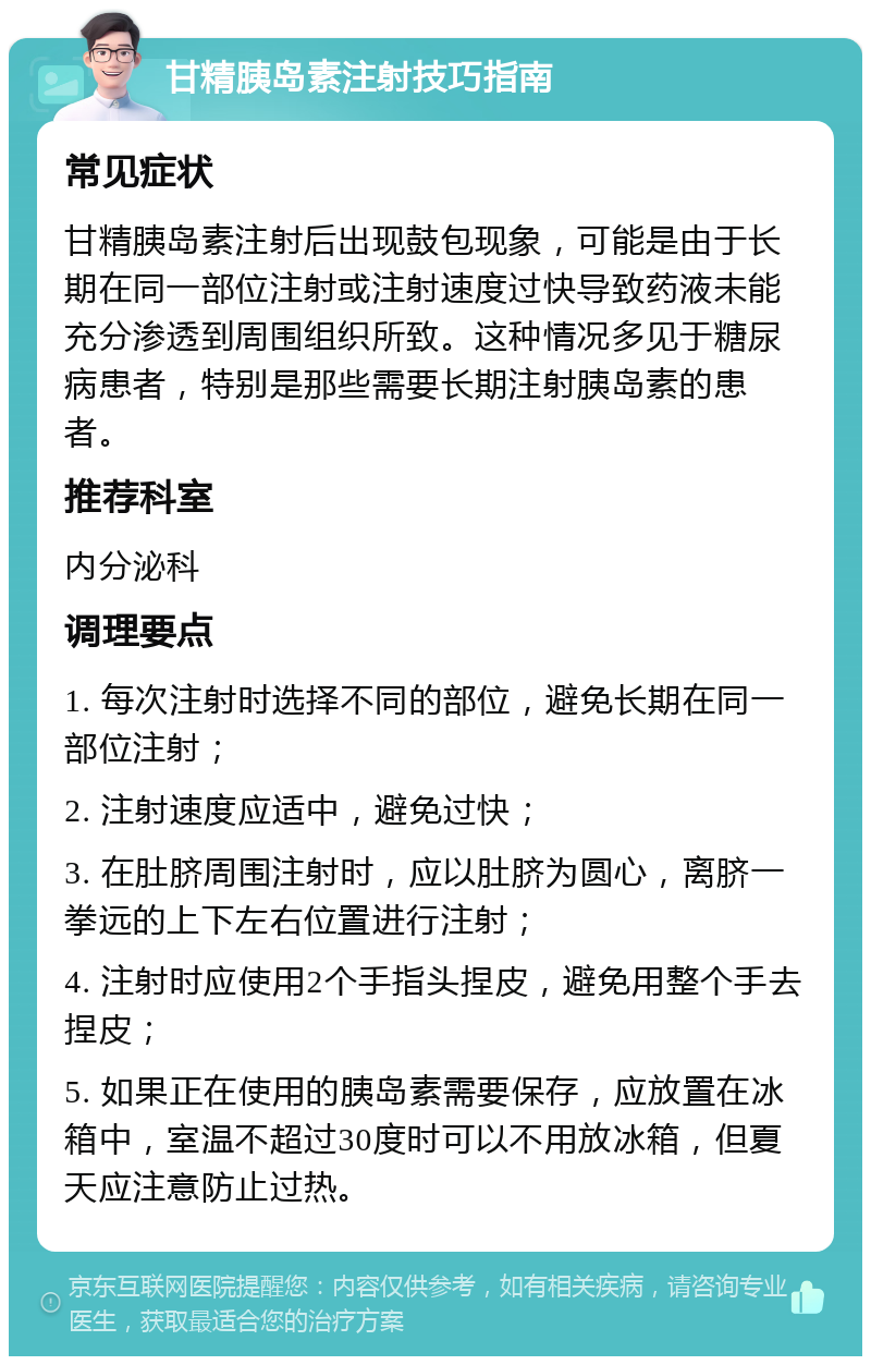 甘精胰岛素注射技巧指南 常见症状 甘精胰岛素注射后出现鼓包现象，可能是由于长期在同一部位注射或注射速度过快导致药液未能充分渗透到周围组织所致。这种情况多见于糖尿病患者，特别是那些需要长期注射胰岛素的患者。 推荐科室 内分泌科 调理要点 1. 每次注射时选择不同的部位，避免长期在同一部位注射； 2. 注射速度应适中，避免过快； 3. 在肚脐周围注射时，应以肚脐为圆心，离脐一拳远的上下左右位置进行注射； 4. 注射时应使用2个手指头捏皮，避免用整个手去捏皮； 5. 如果正在使用的胰岛素需要保存，应放置在冰箱中，室温不超过30度时可以不用放冰箱，但夏天应注意防止过热。