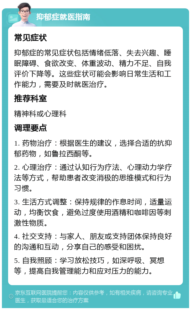 抑郁症就医指南 常见症状 抑郁症的常见症状包括情绪低落、失去兴趣、睡眠障碍、食欲改变、体重波动、精力不足、自我评价下降等。这些症状可能会影响日常生活和工作能力，需要及时就医治疗。 推荐科室 精神科或心理科 调理要点 1. 药物治疗：根据医生的建议，选择合适的抗抑郁药物，如鲁拉西酮等。 2. 心理治疗：通过认知行为疗法、心理动力学疗法等方式，帮助患者改变消极的思维模式和行为习惯。 3. 生活方式调整：保持规律的作息时间，适量运动，均衡饮食，避免过度使用酒精和咖啡因等刺激性物质。 4. 社交支持：与家人、朋友或支持团体保持良好的沟通和互动，分享自己的感受和困扰。 5. 自我照顾：学习放松技巧，如深呼吸、冥想等，提高自我管理能力和应对压力的能力。