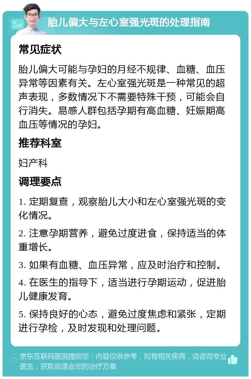 胎儿偏大与左心室强光斑的处理指南 常见症状 胎儿偏大可能与孕妇的月经不规律、血糖、血压异常等因素有关。左心室强光斑是一种常见的超声表现，多数情况下不需要特殊干预，可能会自行消失。易感人群包括孕期有高血糖、妊娠期高血压等情况的孕妇。 推荐科室 妇产科 调理要点 1. 定期复查，观察胎儿大小和左心室强光斑的变化情况。 2. 注意孕期营养，避免过度进食，保持适当的体重增长。 3. 如果有血糖、血压异常，应及时治疗和控制。 4. 在医生的指导下，适当进行孕期运动，促进胎儿健康发育。 5. 保持良好的心态，避免过度焦虑和紧张，定期进行孕检，及时发现和处理问题。