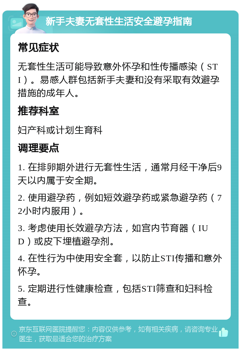 新手夫妻无套性生活安全避孕指南 常见症状 无套性生活可能导致意外怀孕和性传播感染（STI）。易感人群包括新手夫妻和没有采取有效避孕措施的成年人。 推荐科室 妇产科或计划生育科 调理要点 1. 在排卵期外进行无套性生活，通常月经干净后9天以内属于安全期。 2. 使用避孕药，例如短效避孕药或紧急避孕药（72小时内服用）。 3. 考虑使用长效避孕方法，如宫内节育器（IUD）或皮下埋植避孕剂。 4. 在性行为中使用安全套，以防止STI传播和意外怀孕。 5. 定期进行性健康检查，包括STI筛查和妇科检查。