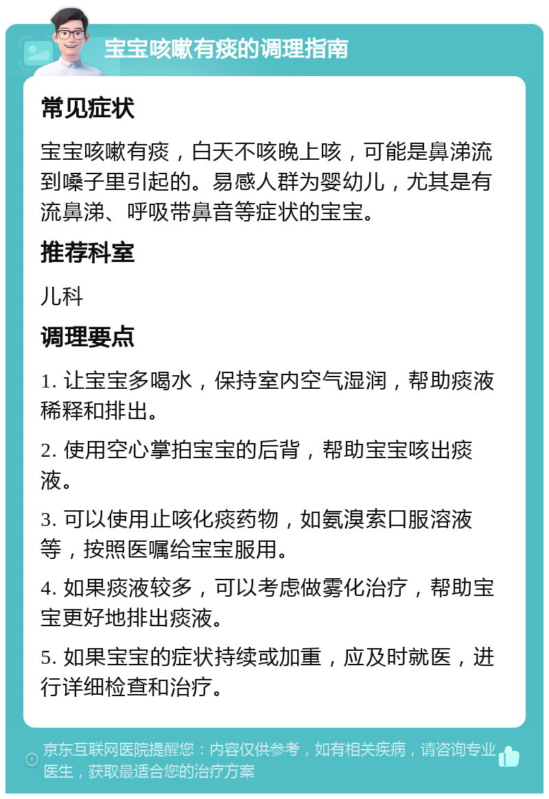 宝宝咳嗽有痰的调理指南 常见症状 宝宝咳嗽有痰，白天不咳晚上咳，可能是鼻涕流到嗓子里引起的。易感人群为婴幼儿，尤其是有流鼻涕、呼吸带鼻音等症状的宝宝。 推荐科室 儿科 调理要点 1. 让宝宝多喝水，保持室内空气湿润，帮助痰液稀释和排出。 2. 使用空心掌拍宝宝的后背，帮助宝宝咳出痰液。 3. 可以使用止咳化痰药物，如氨溴索口服溶液等，按照医嘱给宝宝服用。 4. 如果痰液较多，可以考虑做雾化治疗，帮助宝宝更好地排出痰液。 5. 如果宝宝的症状持续或加重，应及时就医，进行详细检查和治疗。