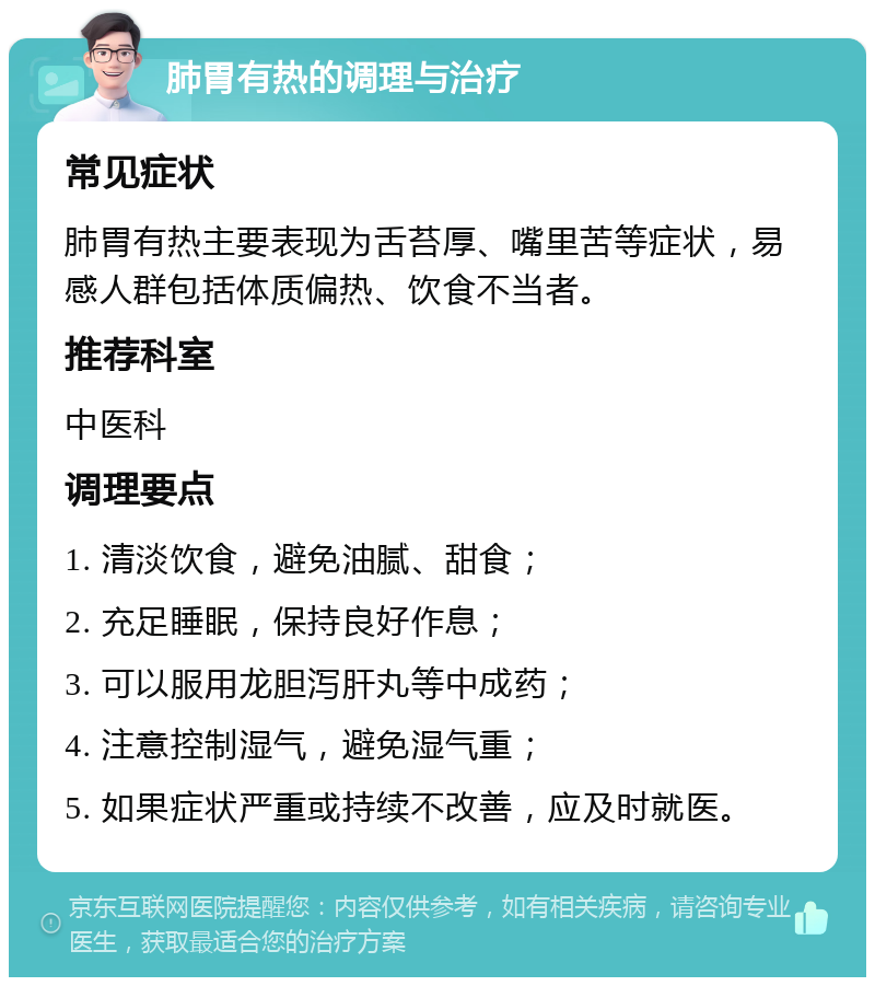 肺胃有热的调理与治疗 常见症状 肺胃有热主要表现为舌苔厚、嘴里苦等症状，易感人群包括体质偏热、饮食不当者。 推荐科室 中医科 调理要点 1. 清淡饮食，避免油腻、甜食； 2. 充足睡眠，保持良好作息； 3. 可以服用龙胆泻肝丸等中成药； 4. 注意控制湿气，避免湿气重； 5. 如果症状严重或持续不改善，应及时就医。