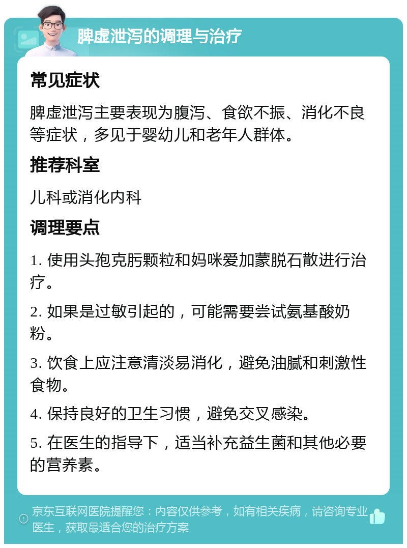 脾虚泄泻的调理与治疗 常见症状 脾虚泄泻主要表现为腹泻、食欲不振、消化不良等症状，多见于婴幼儿和老年人群体。 推荐科室 儿科或消化内科 调理要点 1. 使用头孢克肟颗粒和妈咪爱加蒙脱石散进行治疗。 2. 如果是过敏引起的，可能需要尝试氨基酸奶粉。 3. 饮食上应注意清淡易消化，避免油腻和刺激性食物。 4. 保持良好的卫生习惯，避免交叉感染。 5. 在医生的指导下，适当补充益生菌和其他必要的营养素。