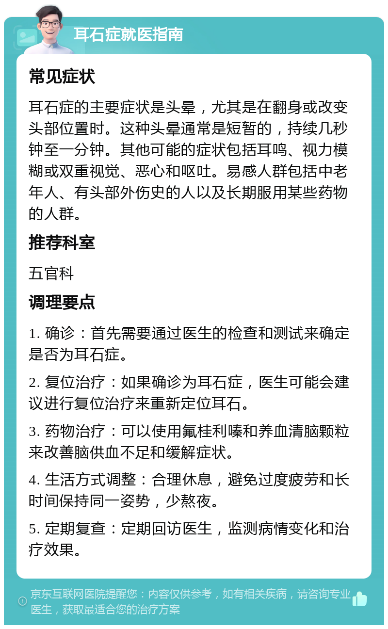 耳石症就医指南 常见症状 耳石症的主要症状是头晕，尤其是在翻身或改变头部位置时。这种头晕通常是短暂的，持续几秒钟至一分钟。其他可能的症状包括耳鸣、视力模糊或双重视觉、恶心和呕吐。易感人群包括中老年人、有头部外伤史的人以及长期服用某些药物的人群。 推荐科室 五官科 调理要点 1. 确诊：首先需要通过医生的检查和测试来确定是否为耳石症。 2. 复位治疗：如果确诊为耳石症，医生可能会建议进行复位治疗来重新定位耳石。 3. 药物治疗：可以使用氟桂利嗪和养血清脑颗粒来改善脑供血不足和缓解症状。 4. 生活方式调整：合理休息，避免过度疲劳和长时间保持同一姿势，少熬夜。 5. 定期复查：定期回访医生，监测病情变化和治疗效果。