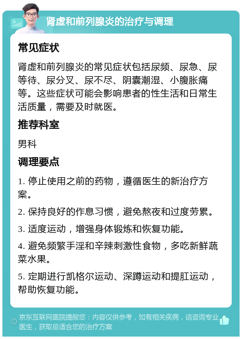 肾虚和前列腺炎的治疗与调理 常见症状 肾虚和前列腺炎的常见症状包括尿频、尿急、尿等待、尿分叉、尿不尽、阴囊潮湿、小腹胀痛等。这些症状可能会影响患者的性生活和日常生活质量，需要及时就医。 推荐科室 男科 调理要点 1. 停止使用之前的药物，遵循医生的新治疗方案。 2. 保持良好的作息习惯，避免熬夜和过度劳累。 3. 适度运动，增强身体锻炼和恢复功能。 4. 避免频繁手淫和辛辣刺激性食物，多吃新鲜蔬菜水果。 5. 定期进行凯格尔运动、深蹲运动和提肛运动，帮助恢复功能。