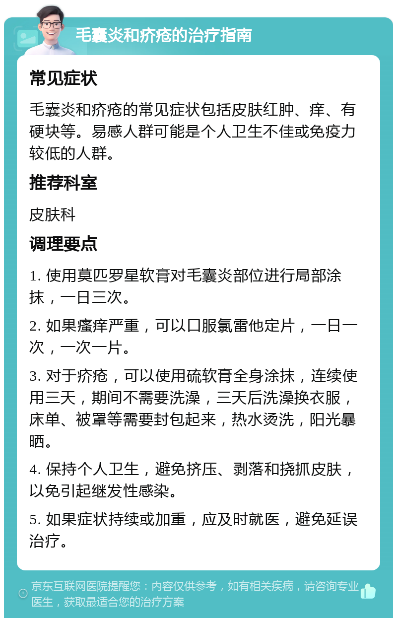 毛囊炎和疥疮的治疗指南 常见症状 毛囊炎和疥疮的常见症状包括皮肤红肿、痒、有硬块等。易感人群可能是个人卫生不佳或免疫力较低的人群。 推荐科室 皮肤科 调理要点 1. 使用莫匹罗星软膏对毛囊炎部位进行局部涂抹，一日三次。 2. 如果瘙痒严重，可以口服氯雷他定片，一日一次，一次一片。 3. 对于疥疮，可以使用硫软膏全身涂抹，连续使用三天，期间不需要洗澡，三天后洗澡换衣服，床单、被罩等需要封包起来，热水烫洗，阳光暴晒。 4. 保持个人卫生，避免挤压、剥落和挠抓皮肤，以免引起继发性感染。 5. 如果症状持续或加重，应及时就医，避免延误治疗。