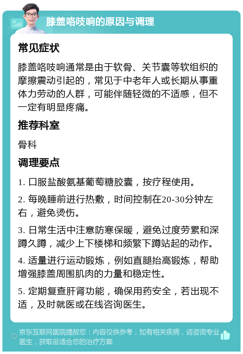 膝盖咯吱响的原因与调理 常见症状 膝盖咯吱响通常是由于软骨、关节囊等软组织的摩擦震动引起的，常见于中老年人或长期从事重体力劳动的人群，可能伴随轻微的不适感，但不一定有明显疼痛。 推荐科室 骨科 调理要点 1. 口服盐酸氨基葡萄糖胶囊，按疗程使用。 2. 每晚睡前进行热敷，时间控制在20-30分钟左右，避免烫伤。 3. 日常生活中注意防寒保暖，避免过度劳累和深蹲久蹲，减少上下楼梯和频繁下蹲站起的动作。 4. 适量进行运动锻炼，例如直腿抬高锻炼，帮助增强膝盖周围肌肉的力量和稳定性。 5. 定期复查肝肾功能，确保用药安全，若出现不适，及时就医或在线咨询医生。