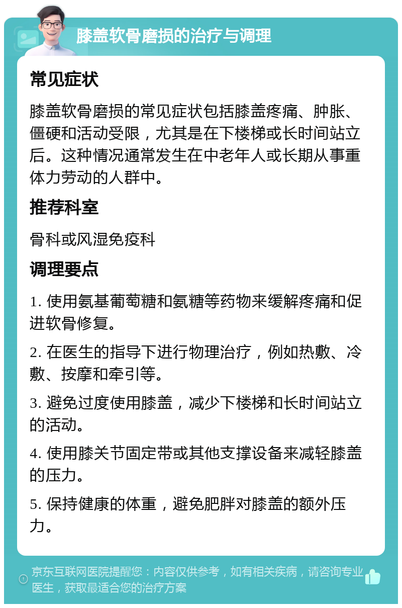 膝盖软骨磨损的治疗与调理 常见症状 膝盖软骨磨损的常见症状包括膝盖疼痛、肿胀、僵硬和活动受限，尤其是在下楼梯或长时间站立后。这种情况通常发生在中老年人或长期从事重体力劳动的人群中。 推荐科室 骨科或风湿免疫科 调理要点 1. 使用氨基葡萄糖和氨糖等药物来缓解疼痛和促进软骨修复。 2. 在医生的指导下进行物理治疗，例如热敷、冷敷、按摩和牵引等。 3. 避免过度使用膝盖，减少下楼梯和长时间站立的活动。 4. 使用膝关节固定带或其他支撑设备来减轻膝盖的压力。 5. 保持健康的体重，避免肥胖对膝盖的额外压力。