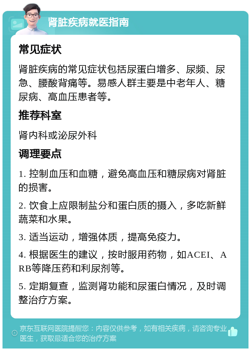 肾脏疾病就医指南 常见症状 肾脏疾病的常见症状包括尿蛋白增多、尿频、尿急、腰酸背痛等。易感人群主要是中老年人、糖尿病、高血压患者等。 推荐科室 肾内科或泌尿外科 调理要点 1. 控制血压和血糖，避免高血压和糖尿病对肾脏的损害。 2. 饮食上应限制盐分和蛋白质的摄入，多吃新鲜蔬菜和水果。 3. 适当运动，增强体质，提高免疫力。 4. 根据医生的建议，按时服用药物，如ACEI、ARB等降压药和利尿剂等。 5. 定期复查，监测肾功能和尿蛋白情况，及时调整治疗方案。