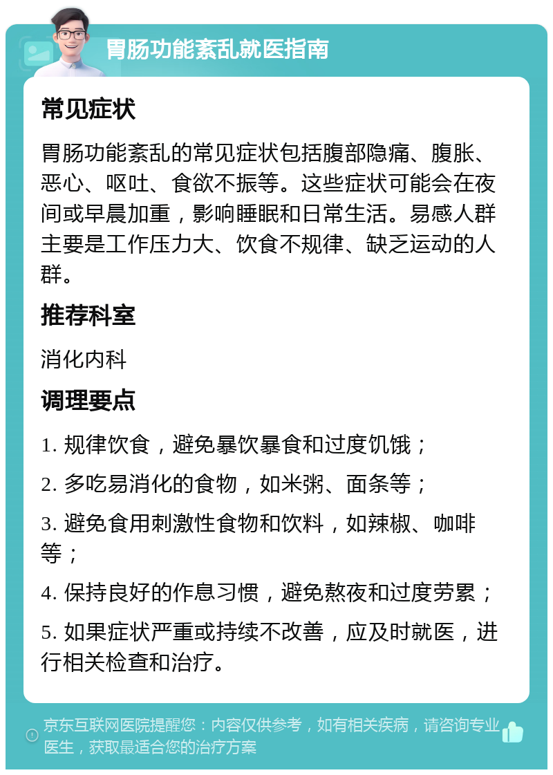 胃肠功能紊乱就医指南 常见症状 胃肠功能紊乱的常见症状包括腹部隐痛、腹胀、恶心、呕吐、食欲不振等。这些症状可能会在夜间或早晨加重，影响睡眠和日常生活。易感人群主要是工作压力大、饮食不规律、缺乏运动的人群。 推荐科室 消化内科 调理要点 1. 规律饮食，避免暴饮暴食和过度饥饿； 2. 多吃易消化的食物，如米粥、面条等； 3. 避免食用刺激性食物和饮料，如辣椒、咖啡等； 4. 保持良好的作息习惯，避免熬夜和过度劳累； 5. 如果症状严重或持续不改善，应及时就医，进行相关检查和治疗。