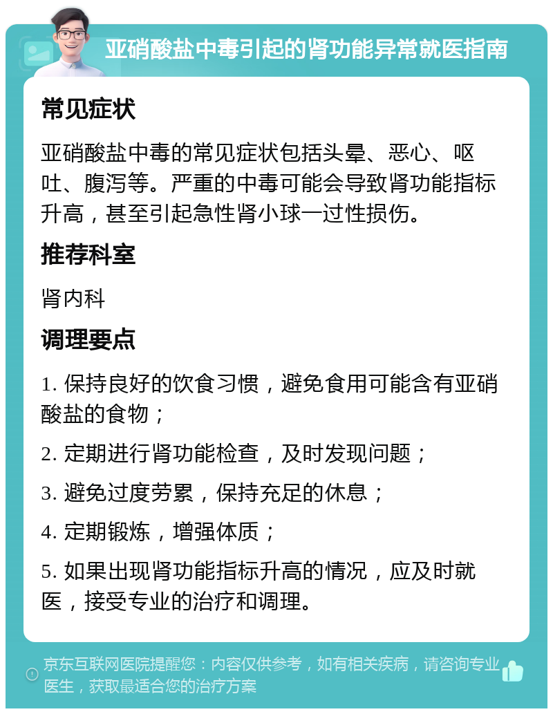 亚硝酸盐中毒引起的肾功能异常就医指南 常见症状 亚硝酸盐中毒的常见症状包括头晕、恶心、呕吐、腹泻等。严重的中毒可能会导致肾功能指标升高，甚至引起急性肾小球一过性损伤。 推荐科室 肾内科 调理要点 1. 保持良好的饮食习惯，避免食用可能含有亚硝酸盐的食物； 2. 定期进行肾功能检查，及时发现问题； 3. 避免过度劳累，保持充足的休息； 4. 定期锻炼，增强体质； 5. 如果出现肾功能指标升高的情况，应及时就医，接受专业的治疗和调理。