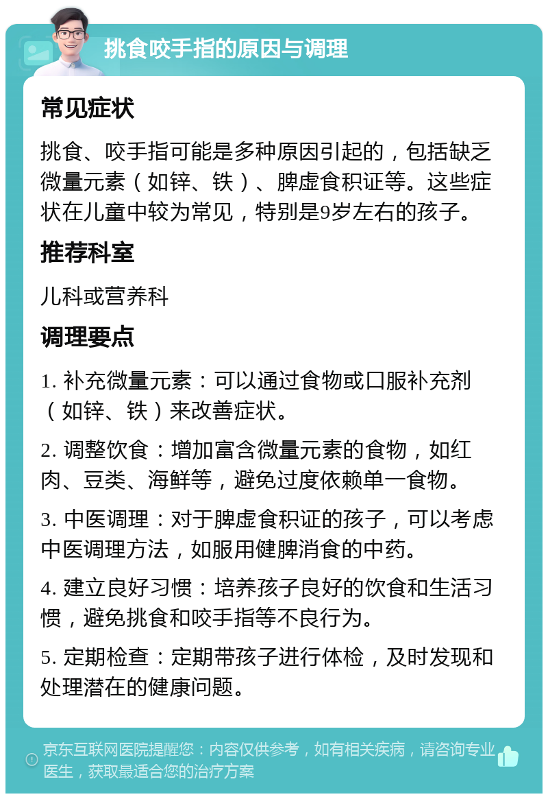 挑食咬手指的原因与调理 常见症状 挑食、咬手指可能是多种原因引起的，包括缺乏微量元素（如锌、铁）、脾虚食积证等。这些症状在儿童中较为常见，特别是9岁左右的孩子。 推荐科室 儿科或营养科 调理要点 1. 补充微量元素：可以通过食物或口服补充剂（如锌、铁）来改善症状。 2. 调整饮食：增加富含微量元素的食物，如红肉、豆类、海鲜等，避免过度依赖单一食物。 3. 中医调理：对于脾虚食积证的孩子，可以考虑中医调理方法，如服用健脾消食的中药。 4. 建立良好习惯：培养孩子良好的饮食和生活习惯，避免挑食和咬手指等不良行为。 5. 定期检查：定期带孩子进行体检，及时发现和处理潜在的健康问题。