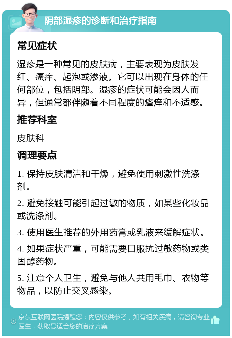 阴部湿疹的诊断和治疗指南 常见症状 湿疹是一种常见的皮肤病，主要表现为皮肤发红、瘙痒、起泡或渗液。它可以出现在身体的任何部位，包括阴部。湿疹的症状可能会因人而异，但通常都伴随着不同程度的瘙痒和不适感。 推荐科室 皮肤科 调理要点 1. 保持皮肤清洁和干燥，避免使用刺激性洗涤剂。 2. 避免接触可能引起过敏的物质，如某些化妆品或洗涤剂。 3. 使用医生推荐的外用药膏或乳液来缓解症状。 4. 如果症状严重，可能需要口服抗过敏药物或类固醇药物。 5. 注意个人卫生，避免与他人共用毛巾、衣物等物品，以防止交叉感染。