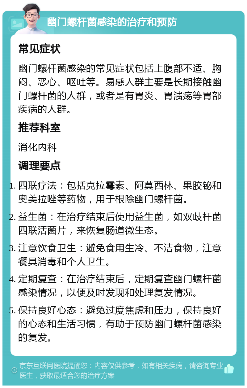 幽门螺杆菌感染的治疗和预防 常见症状 幽门螺杆菌感染的常见症状包括上腹部不适、胸闷、恶心、呕吐等。易感人群主要是长期接触幽门螺杆菌的人群，或者是有胃炎、胃溃疡等胃部疾病的人群。 推荐科室 消化内科 调理要点 四联疗法：包括克拉霉素、阿莫西林、果胶铋和奥美拉唑等药物，用于根除幽门螺杆菌。 益生菌：在治疗结束后使用益生菌，如双歧杆菌四联活菌片，来恢复肠道微生态。 注意饮食卫生：避免食用生冷、不洁食物，注意餐具消毒和个人卫生。 定期复查：在治疗结束后，定期复查幽门螺杆菌感染情况，以便及时发现和处理复发情况。 保持良好心态：避免过度焦虑和压力，保持良好的心态和生活习惯，有助于预防幽门螺杆菌感染的复发。