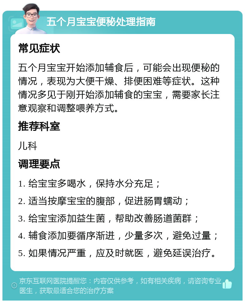 五个月宝宝便秘处理指南 常见症状 五个月宝宝开始添加辅食后，可能会出现便秘的情况，表现为大便干燥、排便困难等症状。这种情况多见于刚开始添加辅食的宝宝，需要家长注意观察和调整喂养方式。 推荐科室 儿科 调理要点 1. 给宝宝多喝水，保持水分充足； 2. 适当按摩宝宝的腹部，促进肠胃蠕动； 3. 给宝宝添加益生菌，帮助改善肠道菌群； 4. 辅食添加要循序渐进，少量多次，避免过量； 5. 如果情况严重，应及时就医，避免延误治疗。