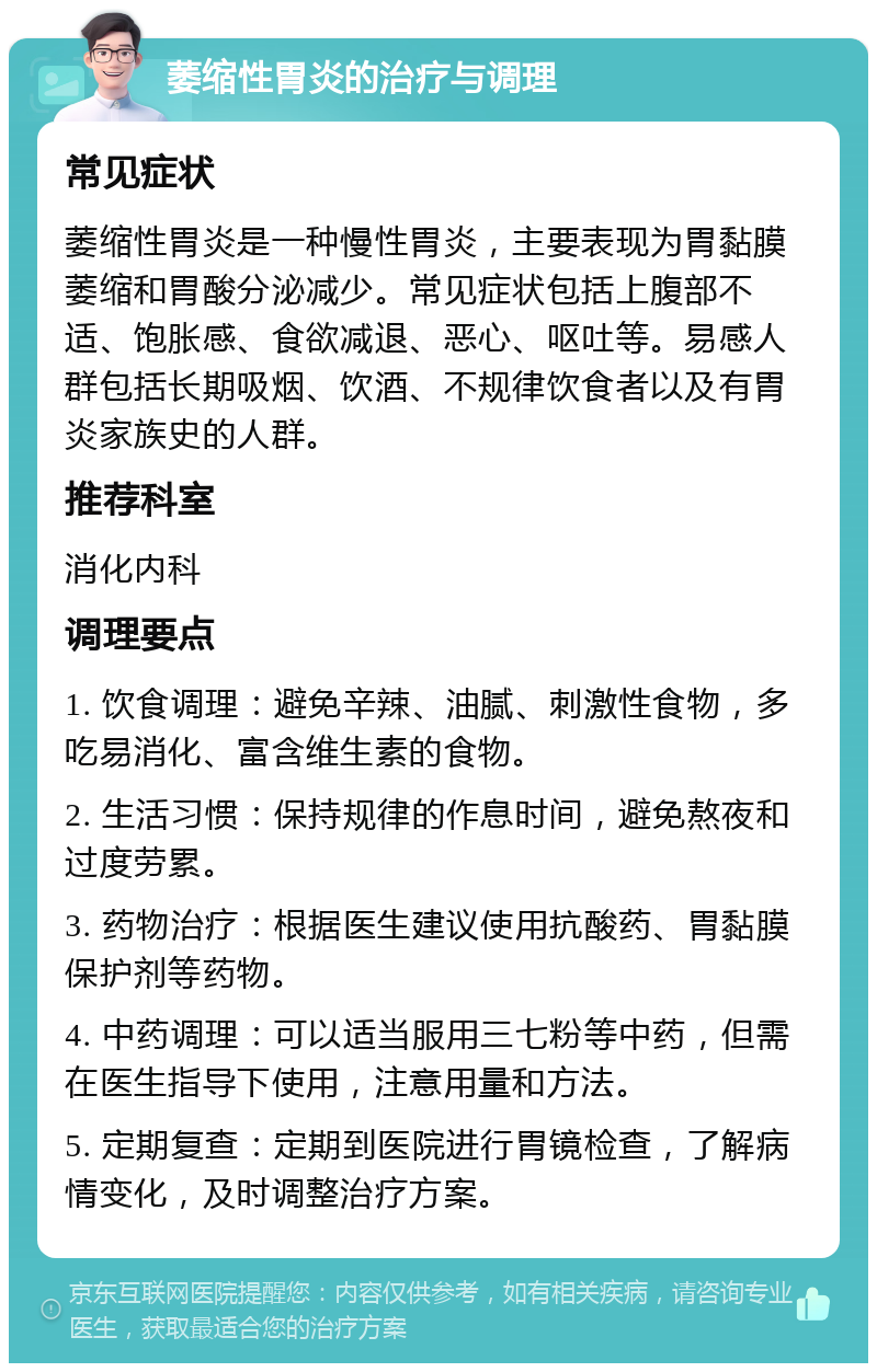 萎缩性胃炎的治疗与调理 常见症状 萎缩性胃炎是一种慢性胃炎，主要表现为胃黏膜萎缩和胃酸分泌减少。常见症状包括上腹部不适、饱胀感、食欲减退、恶心、呕吐等。易感人群包括长期吸烟、饮酒、不规律饮食者以及有胃炎家族史的人群。 推荐科室 消化内科 调理要点 1. 饮食调理：避免辛辣、油腻、刺激性食物，多吃易消化、富含维生素的食物。 2. 生活习惯：保持规律的作息时间，避免熬夜和过度劳累。 3. 药物治疗：根据医生建议使用抗酸药、胃黏膜保护剂等药物。 4. 中药调理：可以适当服用三七粉等中药，但需在医生指导下使用，注意用量和方法。 5. 定期复查：定期到医院进行胃镜检查，了解病情变化，及时调整治疗方案。