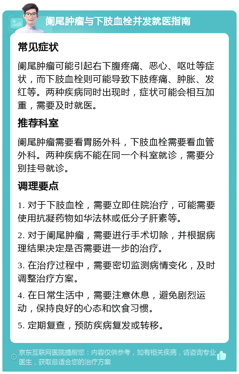 阑尾肿瘤与下肢血栓并发就医指南 常见症状 阑尾肿瘤可能引起右下腹疼痛、恶心、呕吐等症状，而下肢血栓则可能导致下肢疼痛、肿胀、发红等。两种疾病同时出现时，症状可能会相互加重，需要及时就医。 推荐科室 阑尾肿瘤需要看胃肠外科，下肢血栓需要看血管外科。两种疾病不能在同一个科室就诊，需要分别挂号就诊。 调理要点 1. 对于下肢血栓，需要立即住院治疗，可能需要使用抗凝药物如华法林或低分子肝素等。 2. 对于阑尾肿瘤，需要进行手术切除，并根据病理结果决定是否需要进一步的治疗。 3. 在治疗过程中，需要密切监测病情变化，及时调整治疗方案。 4. 在日常生活中，需要注意休息，避免剧烈运动，保持良好的心态和饮食习惯。 5. 定期复查，预防疾病复发或转移。