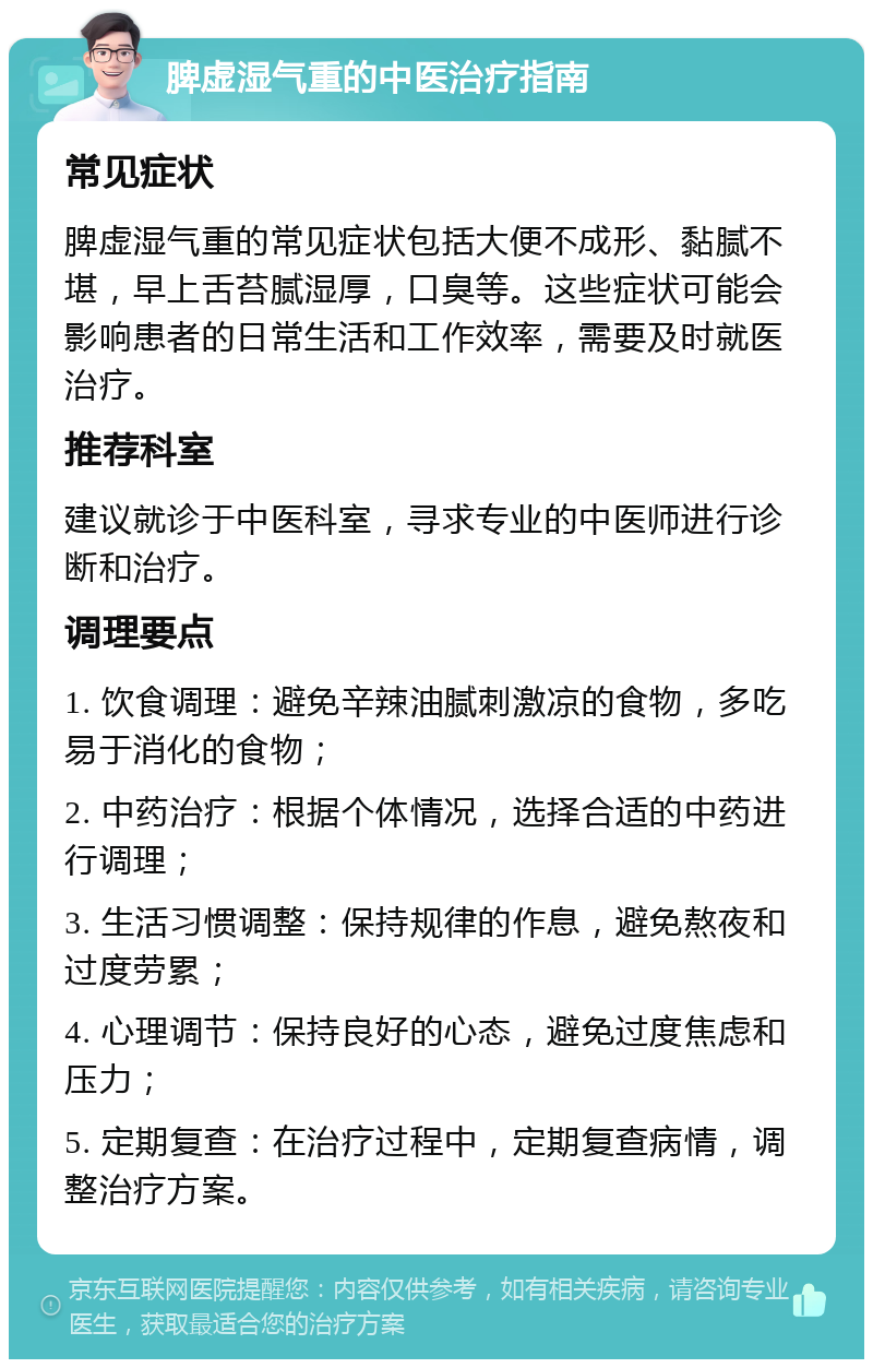 脾虚湿气重的中医治疗指南 常见症状 脾虚湿气重的常见症状包括大便不成形、黏腻不堪，早上舌苔腻湿厚，口臭等。这些症状可能会影响患者的日常生活和工作效率，需要及时就医治疗。 推荐科室 建议就诊于中医科室，寻求专业的中医师进行诊断和治疗。 调理要点 1. 饮食调理：避免辛辣油腻刺激凉的食物，多吃易于消化的食物； 2. 中药治疗：根据个体情况，选择合适的中药进行调理； 3. 生活习惯调整：保持规律的作息，避免熬夜和过度劳累； 4. 心理调节：保持良好的心态，避免过度焦虑和压力； 5. 定期复查：在治疗过程中，定期复查病情，调整治疗方案。