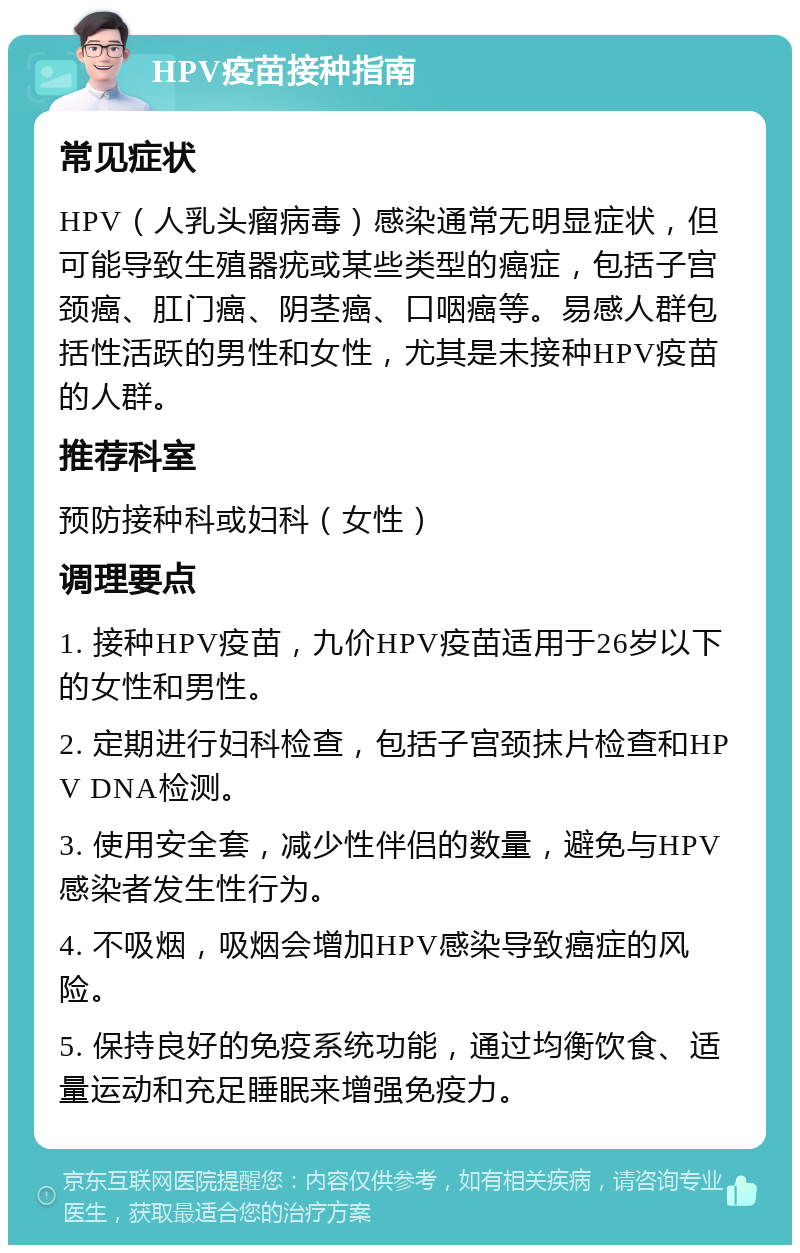 HPV疫苗接种指南 常见症状 HPV（人乳头瘤病毒）感染通常无明显症状，但可能导致生殖器疣或某些类型的癌症，包括子宫颈癌、肛门癌、阴茎癌、口咽癌等。易感人群包括性活跃的男性和女性，尤其是未接种HPV疫苗的人群。 推荐科室 预防接种科或妇科（女性） 调理要点 1. 接种HPV疫苗，九价HPV疫苗适用于26岁以下的女性和男性。 2. 定期进行妇科检查，包括子宫颈抹片检查和HPV DNA检测。 3. 使用安全套，减少性伴侣的数量，避免与HPV感染者发生性行为。 4. 不吸烟，吸烟会增加HPV感染导致癌症的风险。 5. 保持良好的免疫系统功能，通过均衡饮食、适量运动和充足睡眠来增强免疫力。