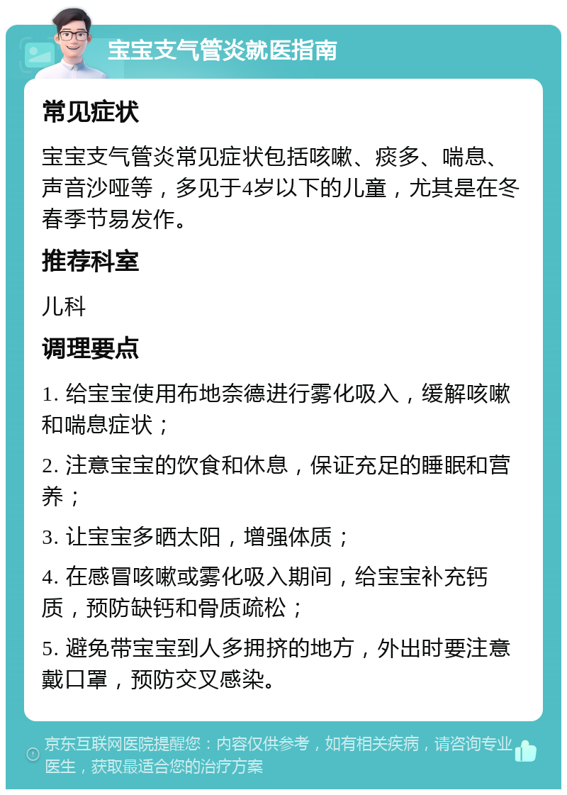 宝宝支气管炎就医指南 常见症状 宝宝支气管炎常见症状包括咳嗽、痰多、喘息、声音沙哑等，多见于4岁以下的儿童，尤其是在冬春季节易发作。 推荐科室 儿科 调理要点 1. 给宝宝使用布地奈德进行雾化吸入，缓解咳嗽和喘息症状； 2. 注意宝宝的饮食和休息，保证充足的睡眠和营养； 3. 让宝宝多晒太阳，增强体质； 4. 在感冒咳嗽或雾化吸入期间，给宝宝补充钙质，预防缺钙和骨质疏松； 5. 避免带宝宝到人多拥挤的地方，外出时要注意戴口罩，预防交叉感染。