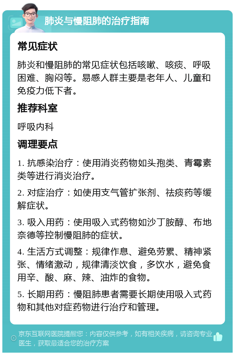 肺炎与慢阻肺的治疗指南 常见症状 肺炎和慢阻肺的常见症状包括咳嗽、咳痰、呼吸困难、胸闷等。易感人群主要是老年人、儿童和免疫力低下者。 推荐科室 呼吸内科 调理要点 1. 抗感染治疗：使用消炎药物如头孢类、青霉素类等进行消炎治疗。 2. 对症治疗：如使用支气管扩张剂、祛痰药等缓解症状。 3. 吸入用药：使用吸入式药物如沙丁胺醇、布地奈德等控制慢阻肺的症状。 4. 生活方式调整：规律作息、避免劳累、精神紧张、情绪激动，规律清淡饮食，多饮水，避免食用辛、酸、麻、辣、油炸的食物。 5. 长期用药：慢阻肺患者需要长期使用吸入式药物和其他对症药物进行治疗和管理。