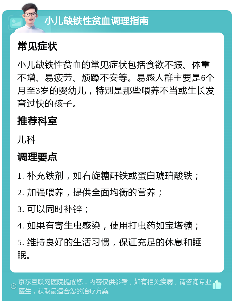 小儿缺铁性贫血调理指南 常见症状 小儿缺铁性贫血的常见症状包括食欲不振、体重不增、易疲劳、烦躁不安等。易感人群主要是6个月至3岁的婴幼儿，特别是那些喂养不当或生长发育过快的孩子。 推荐科室 儿科 调理要点 1. 补充铁剂，如右旋糖酐铁或蛋白琥珀酸铁； 2. 加强喂养，提供全面均衡的营养； 3. 可以同时补锌； 4. 如果有寄生虫感染，使用打虫药如宝塔糖； 5. 维持良好的生活习惯，保证充足的休息和睡眠。