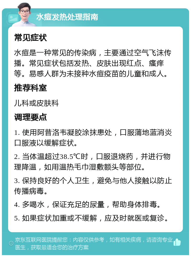 水痘发热处理指南 常见症状 水痘是一种常见的传染病，主要通过空气飞沫传播。常见症状包括发热、皮肤出现红点、瘙痒等。易感人群为未接种水痘疫苗的儿童和成人。 推荐科室 儿科或皮肤科 调理要点 1. 使用阿昔洛韦凝胶涂抹患处，口服蒲地蓝消炎口服液以缓解症状。 2. 当体温超过38.5℃时，口服退烧药，并进行物理降温，如用温热毛巾湿敷额头等部位。 3. 保持良好的个人卫生，避免与他人接触以防止传播病毒。 4. 多喝水，保证充足的尿量，帮助身体排毒。 5. 如果症状加重或不缓解，应及时就医或复诊。