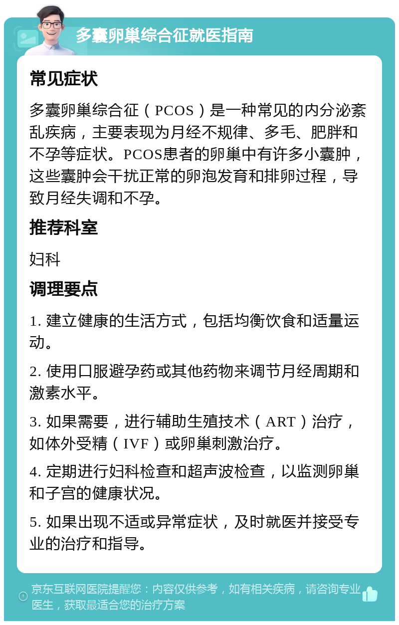 多囊卵巢综合征就医指南 常见症状 多囊卵巢综合征（PCOS）是一种常见的内分泌紊乱疾病，主要表现为月经不规律、多毛、肥胖和不孕等症状。PCOS患者的卵巢中有许多小囊肿，这些囊肿会干扰正常的卵泡发育和排卵过程，导致月经失调和不孕。 推荐科室 妇科 调理要点 1. 建立健康的生活方式，包括均衡饮食和适量运动。 2. 使用口服避孕药或其他药物来调节月经周期和激素水平。 3. 如果需要，进行辅助生殖技术（ART）治疗，如体外受精（IVF）或卵巢刺激治疗。 4. 定期进行妇科检查和超声波检查，以监测卵巢和子宫的健康状况。 5. 如果出现不适或异常症状，及时就医并接受专业的治疗和指导。