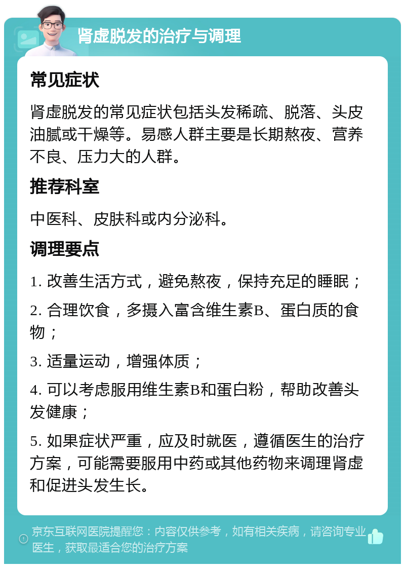 肾虚脱发的治疗与调理 常见症状 肾虚脱发的常见症状包括头发稀疏、脱落、头皮油腻或干燥等。易感人群主要是长期熬夜、营养不良、压力大的人群。 推荐科室 中医科、皮肤科或内分泌科。 调理要点 1. 改善生活方式，避免熬夜，保持充足的睡眠； 2. 合理饮食，多摄入富含维生素B、蛋白质的食物； 3. 适量运动，增强体质； 4. 可以考虑服用维生素B和蛋白粉，帮助改善头发健康； 5. 如果症状严重，应及时就医，遵循医生的治疗方案，可能需要服用中药或其他药物来调理肾虚和促进头发生长。