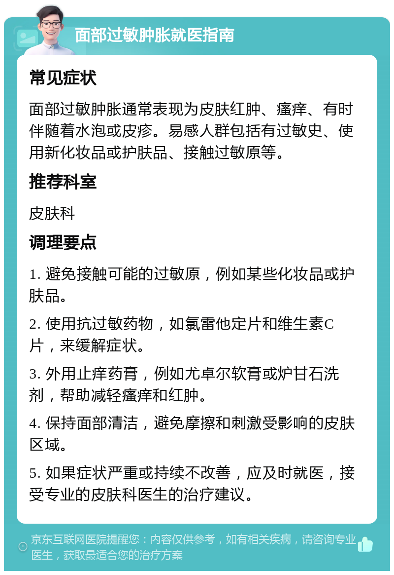 面部过敏肿胀就医指南 常见症状 面部过敏肿胀通常表现为皮肤红肿、瘙痒、有时伴随着水泡或皮疹。易感人群包括有过敏史、使用新化妆品或护肤品、接触过敏原等。 推荐科室 皮肤科 调理要点 1. 避免接触可能的过敏原，例如某些化妆品或护肤品。 2. 使用抗过敏药物，如氯雷他定片和维生素C片，来缓解症状。 3. 外用止痒药膏，例如尤卓尔软膏或炉甘石洗剂，帮助减轻瘙痒和红肿。 4. 保持面部清洁，避免摩擦和刺激受影响的皮肤区域。 5. 如果症状严重或持续不改善，应及时就医，接受专业的皮肤科医生的治疗建议。