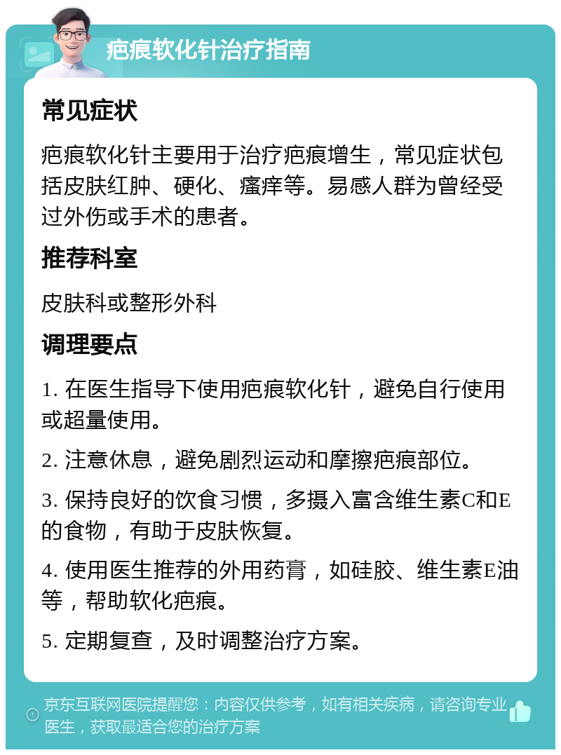 疤痕软化针治疗指南 常见症状 疤痕软化针主要用于治疗疤痕增生，常见症状包括皮肤红肿、硬化、瘙痒等。易感人群为曾经受过外伤或手术的患者。 推荐科室 皮肤科或整形外科 调理要点 1. 在医生指导下使用疤痕软化针，避免自行使用或超量使用。 2. 注意休息，避免剧烈运动和摩擦疤痕部位。 3. 保持良好的饮食习惯，多摄入富含维生素C和E的食物，有助于皮肤恢复。 4. 使用医生推荐的外用药膏，如硅胶、维生素E油等，帮助软化疤痕。 5. 定期复查，及时调整治疗方案。