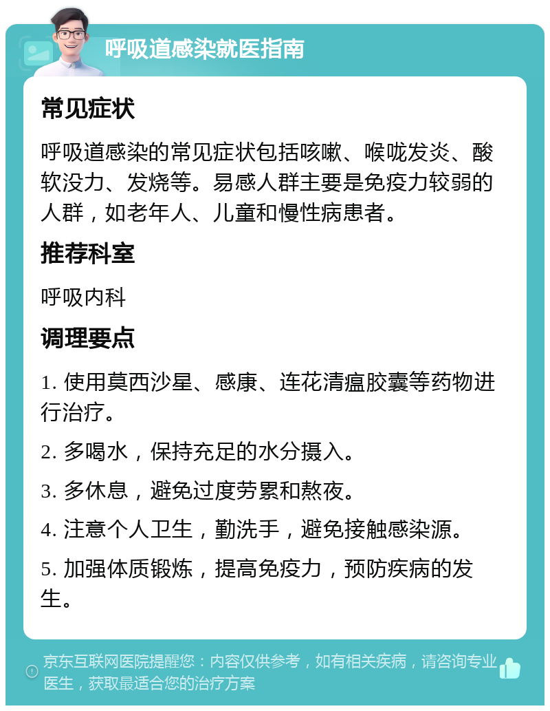 呼吸道感染就医指南 常见症状 呼吸道感染的常见症状包括咳嗽、喉咙发炎、酸软没力、发烧等。易感人群主要是免疫力较弱的人群，如老年人、儿童和慢性病患者。 推荐科室 呼吸内科 调理要点 1. 使用莫西沙星、感康、连花清瘟胶囊等药物进行治疗。 2. 多喝水，保持充足的水分摄入。 3. 多休息，避免过度劳累和熬夜。 4. 注意个人卫生，勤洗手，避免接触感染源。 5. 加强体质锻炼，提高免疫力，预防疾病的发生。