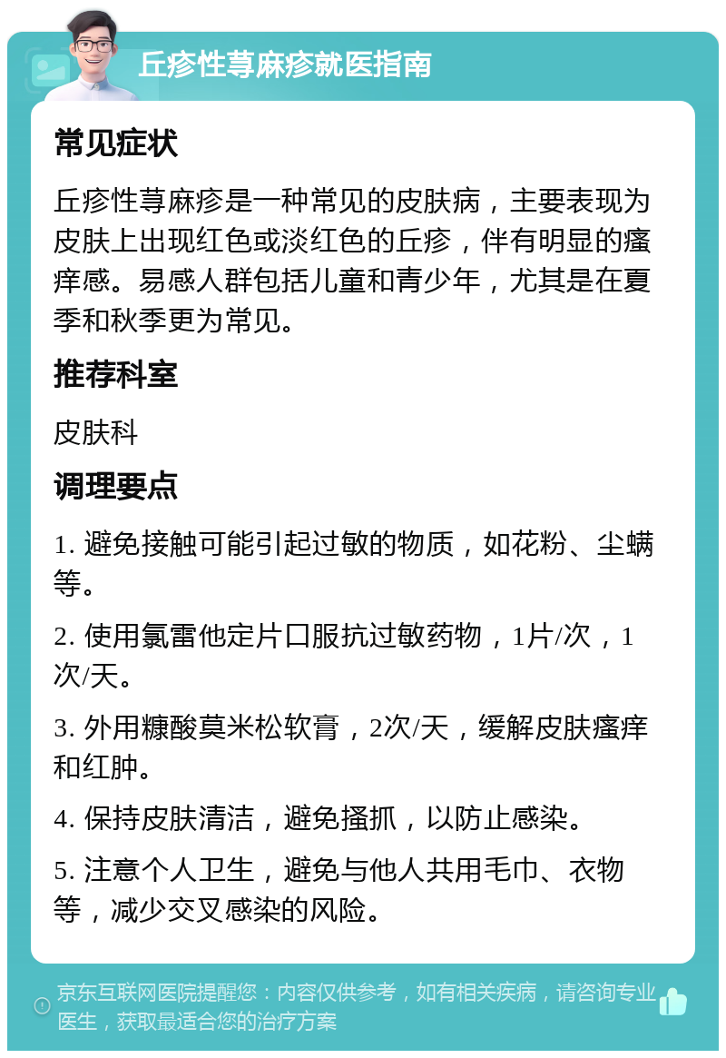 丘疹性荨麻疹就医指南 常见症状 丘疹性荨麻疹是一种常见的皮肤病，主要表现为皮肤上出现红色或淡红色的丘疹，伴有明显的瘙痒感。易感人群包括儿童和青少年，尤其是在夏季和秋季更为常见。 推荐科室 皮肤科 调理要点 1. 避免接触可能引起过敏的物质，如花粉、尘螨等。 2. 使用氯雷他定片口服抗过敏药物，1片/次，1次/天。 3. 外用糠酸莫米松软膏，2次/天，缓解皮肤瘙痒和红肿。 4. 保持皮肤清洁，避免搔抓，以防止感染。 5. 注意个人卫生，避免与他人共用毛巾、衣物等，减少交叉感染的风险。