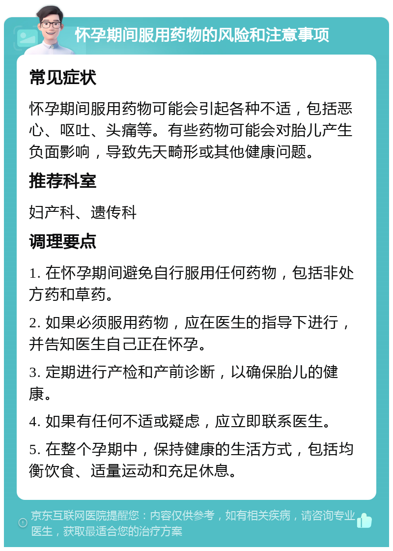 怀孕期间服用药物的风险和注意事项 常见症状 怀孕期间服用药物可能会引起各种不适，包括恶心、呕吐、头痛等。有些药物可能会对胎儿产生负面影响，导致先天畸形或其他健康问题。 推荐科室 妇产科、遗传科 调理要点 1. 在怀孕期间避免自行服用任何药物，包括非处方药和草药。 2. 如果必须服用药物，应在医生的指导下进行，并告知医生自己正在怀孕。 3. 定期进行产检和产前诊断，以确保胎儿的健康。 4. 如果有任何不适或疑虑，应立即联系医生。 5. 在整个孕期中，保持健康的生活方式，包括均衡饮食、适量运动和充足休息。