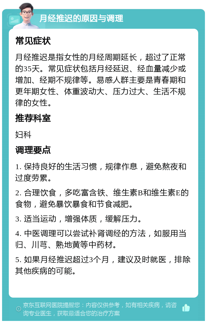 月经推迟的原因与调理 常见症状 月经推迟是指女性的月经周期延长，超过了正常的35天。常见症状包括月经延迟、经血量减少或增加、经期不规律等。易感人群主要是青春期和更年期女性、体重波动大、压力过大、生活不规律的女性。 推荐科室 妇科 调理要点 1. 保持良好的生活习惯，规律作息，避免熬夜和过度劳累。 2. 合理饮食，多吃富含铁、维生素B和维生素E的食物，避免暴饮暴食和节食减肥。 3. 适当运动，增强体质，缓解压力。 4. 中医调理可以尝试补肾调经的方法，如服用当归、川芎、熟地黄等中药材。 5. 如果月经推迟超过3个月，建议及时就医，排除其他疾病的可能。