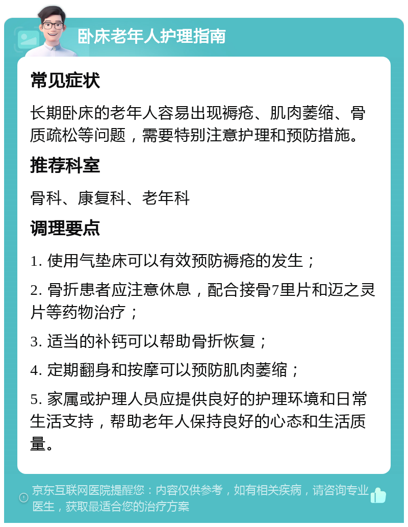 卧床老年人护理指南 常见症状 长期卧床的老年人容易出现褥疮、肌肉萎缩、骨质疏松等问题，需要特别注意护理和预防措施。 推荐科室 骨科、康复科、老年科 调理要点 1. 使用气垫床可以有效预防褥疮的发生； 2. 骨折患者应注意休息，配合接骨7里片和迈之灵片等药物治疗； 3. 适当的补钙可以帮助骨折恢复； 4. 定期翻身和按摩可以预防肌肉萎缩； 5. 家属或护理人员应提供良好的护理环境和日常生活支持，帮助老年人保持良好的心态和生活质量。