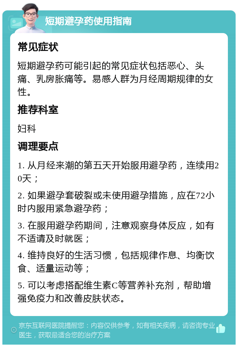 短期避孕药使用指南 常见症状 短期避孕药可能引起的常见症状包括恶心、头痛、乳房胀痛等。易感人群为月经周期规律的女性。 推荐科室 妇科 调理要点 1. 从月经来潮的第五天开始服用避孕药，连续用20天； 2. 如果避孕套破裂或未使用避孕措施，应在72小时内服用紧急避孕药； 3. 在服用避孕药期间，注意观察身体反应，如有不适请及时就医； 4. 维持良好的生活习惯，包括规律作息、均衡饮食、适量运动等； 5. 可以考虑搭配维生素C等营养补充剂，帮助增强免疫力和改善皮肤状态。