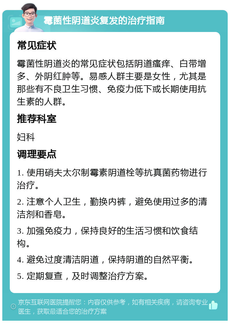 霉菌性阴道炎复发的治疗指南 常见症状 霉菌性阴道炎的常见症状包括阴道瘙痒、白带增多、外阴红肿等。易感人群主要是女性，尤其是那些有不良卫生习惯、免疫力低下或长期使用抗生素的人群。 推荐科室 妇科 调理要点 1. 使用硝夫太尔制霉素阴道栓等抗真菌药物进行治疗。 2. 注意个人卫生，勤换内裤，避免使用过多的清洁剂和香皂。 3. 加强免疫力，保持良好的生活习惯和饮食结构。 4. 避免过度清洁阴道，保持阴道的自然平衡。 5. 定期复查，及时调整治疗方案。