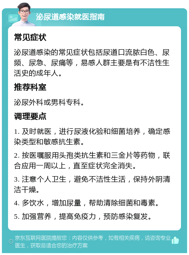 泌尿道感染就医指南 常见症状 泌尿道感染的常见症状包括尿道口流脓白色、尿频、尿急、尿痛等，易感人群主要是有不洁性生活史的成年人。 推荐科室 泌尿外科或男科专科。 调理要点 1. 及时就医，进行尿液化验和细菌培养，确定感染类型和敏感抗生素。 2. 按医嘱服用头孢类抗生素和三金片等药物，联合应用一周以上，直至症状完全消失。 3. 注意个人卫生，避免不洁性生活，保持外阴清洁干燥。 4. 多饮水，增加尿量，帮助清除细菌和毒素。 5. 加强营养，提高免疫力，预防感染复发。