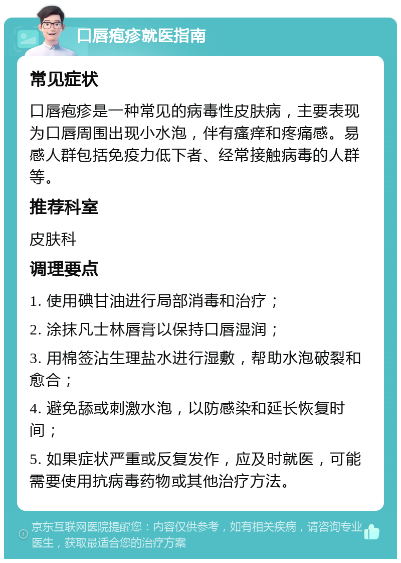 口唇疱疹就医指南 常见症状 口唇疱疹是一种常见的病毒性皮肤病，主要表现为口唇周围出现小水泡，伴有瘙痒和疼痛感。易感人群包括免疫力低下者、经常接触病毒的人群等。 推荐科室 皮肤科 调理要点 1. 使用碘甘油进行局部消毒和治疗； 2. 涂抹凡士林唇膏以保持口唇湿润； 3. 用棉签沾生理盐水进行湿敷，帮助水泡破裂和愈合； 4. 避免舔或刺激水泡，以防感染和延长恢复时间； 5. 如果症状严重或反复发作，应及时就医，可能需要使用抗病毒药物或其他治疗方法。